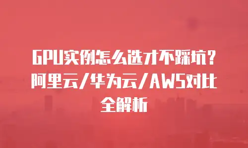 GPU实例怎么选才不踩坑？阿里云/华为云/AWS对比全解析