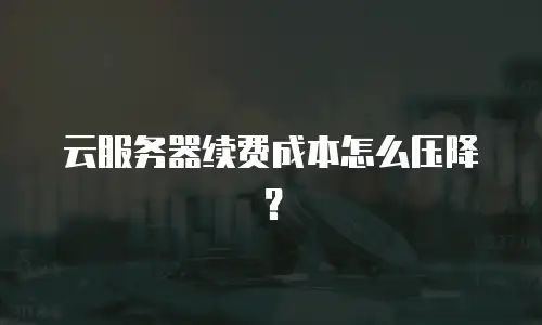 云服务器续费成本怎么压降？
