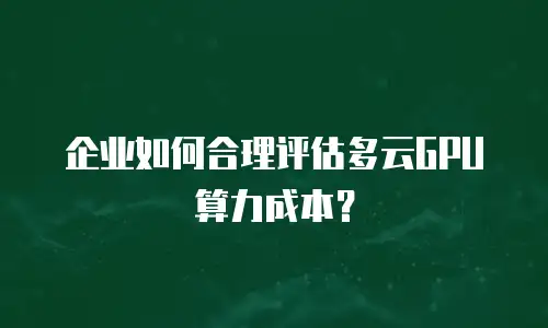 企业如何合理评估多云GPU算力成本？