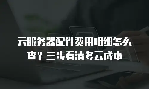 云服务器配件费用明细怎么查？三步看清多云成本