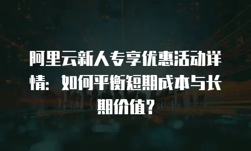 阿里云新人专享优惠活动详情：如何平衡短期成本与长期价值？