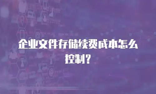 企业文件存储续费成本怎么控制？