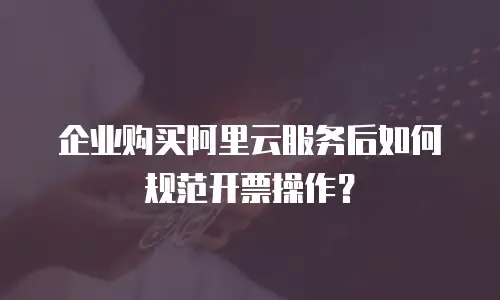 企业购买阿里云服务后如何规范开票操作？