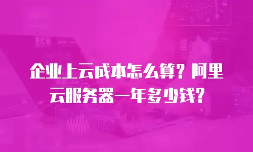 企业上云成本怎么算？阿里云服务器一年多少钱？