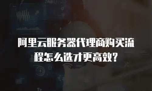 阿里云服务器代理商购买流程怎么选才更高效？