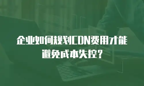 企业如何规划CDN费用才能避免成本失控？
