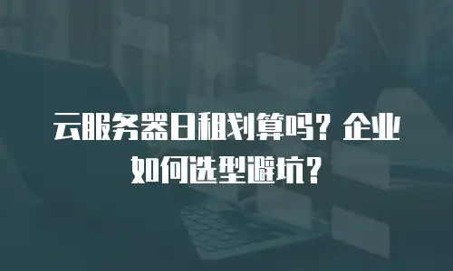 云服务器日租划算吗？企业如何选型避坑？