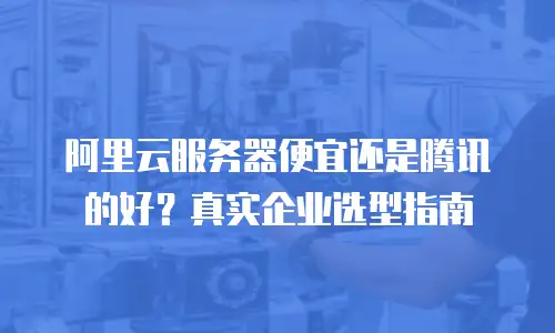 阿里云服务器便宜还是腾讯的好？真实企业选型指南