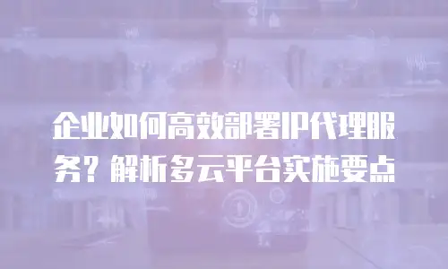 企业如何高效部署IP代理服务？解析多云平台实施要点