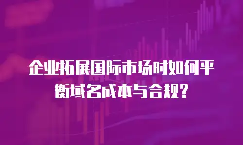 企业拓展国际市场时如何平衡域名成本与合规？