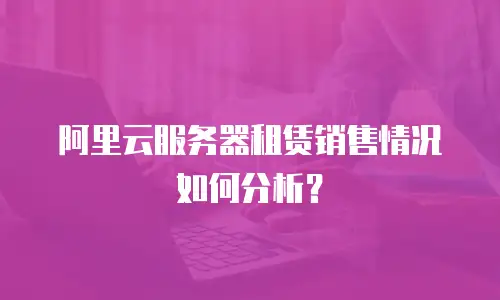 阿里云服务器租赁销售情况如何分析？