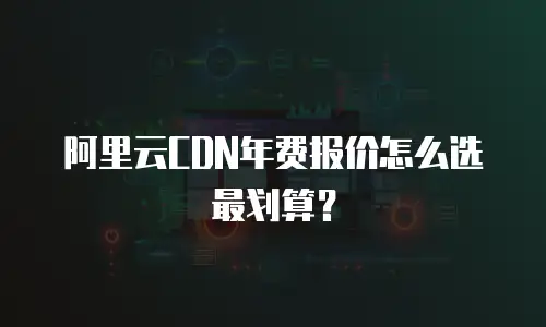 阿里云CDN年费报价怎么选最划算？