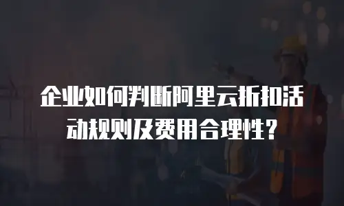 企业如何判断阿里云折扣活动规则及费用合理性？