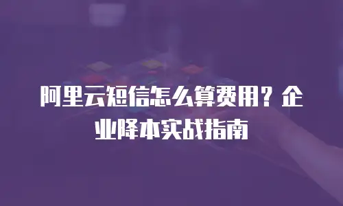阿里云短信怎么算费用？企业降本实战指南