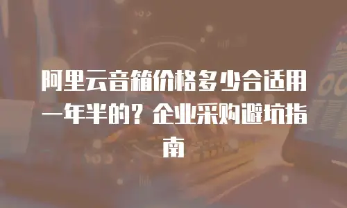 阿里云音箱价格多少合适用一年半的？企业采购避坑指南
