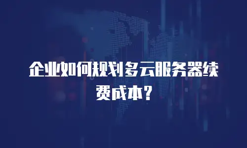 企业如何规划多云服务器续费成本？