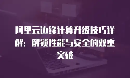 阿里云边缘计算升级技巧详解：解锁性能与安全的双重突破