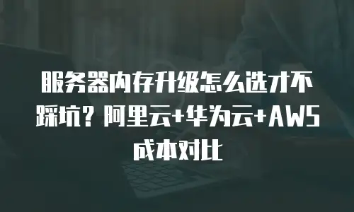 服务器内存升级怎么选才不踩坑？阿里云+华为云+AWS成本对比