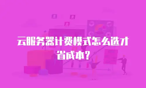 云服务器计费模式怎么选才省成本？