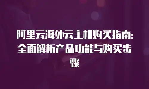 阿里云海外云主机购买指南：全面解析产品功能与购买步骤