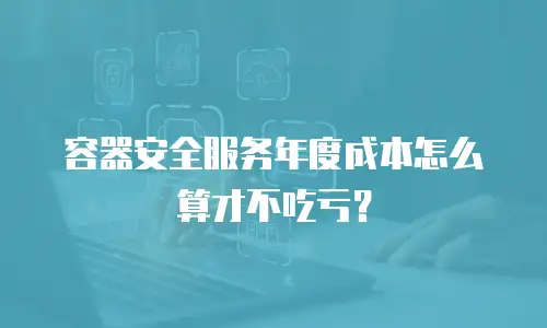 容器安全服务年度成本怎么算才不吃亏？