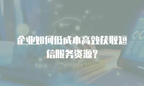 企业如何低成本高效获取短信服务资源？