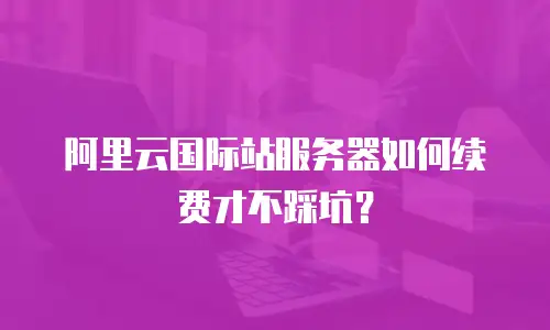 阿里云国际站服务器如何续费才不踩坑？