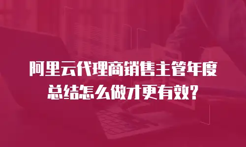 阿里云代理商销售主管年度总结怎么做才更有效？