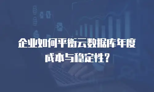 企业如何平衡云数据库年度成本与稳定性？