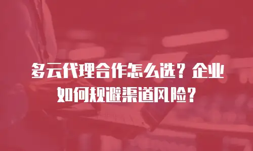 多云代理合作怎么选？企业如何规避渠道风险？