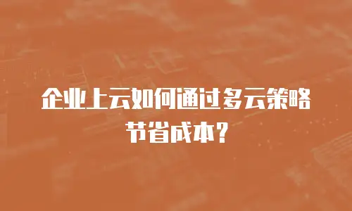 企业上云如何通过多云策略节省成本？