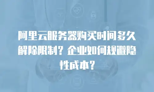 阿里云服务器购买时间多久解除限制？企业如何规避隐性成本？