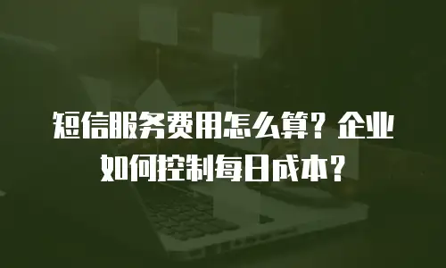 短信服务费用怎么算？企业如何控制每日成本？