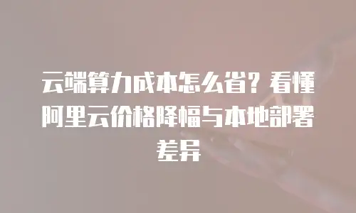 云端算力成本怎么省？看懂阿里云价格降幅与本地部署差异