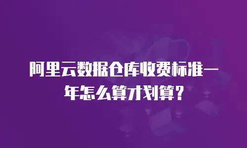 阿里云数据仓库收费标准一年怎么算才划算？