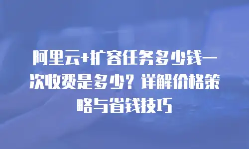 阿里云+扩容任务多少钱一次收费是多少？详解价格策略与省钱技巧