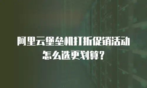 阿里云堡垒机打折促销活动怎么选更划算？