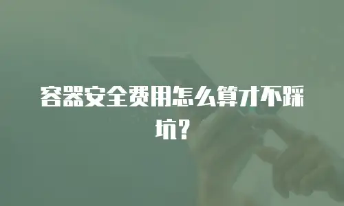 容器安全费用怎么算才不踩坑？