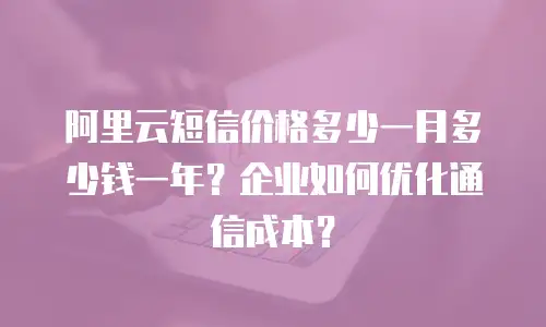 阿里云短信价格多少一月多少钱一年？企业如何优化通信成本？