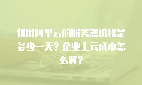 租用阿里云的服务器价格是多少一天？企业上云成本怎么算？