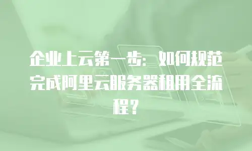 企业上云第一步：如何规范完成阿里云服务器租用全流程？