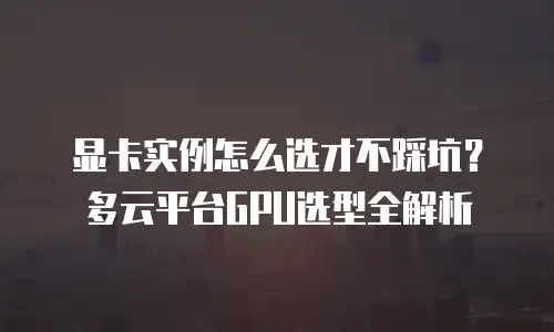 显卡实例怎么选才不踩坑？多云平台GPU选型全解析