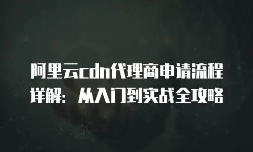 阿里云cdn代理商申请流程详解：从入门到实战全攻略