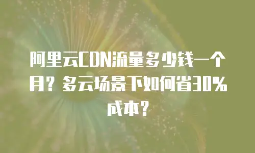 阿里云CDN流量多少钱一个月？多云场景下如何省30%成本？