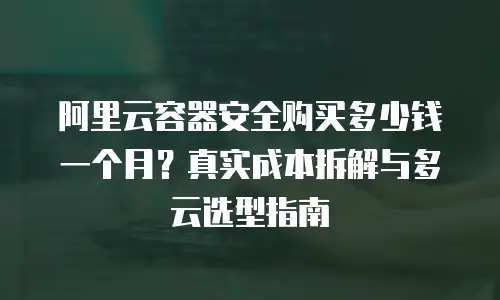 阿里云容器安全购买多少钱一个月？真实成本拆解与多云选型指南