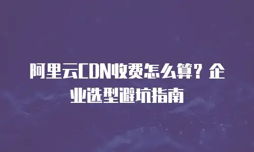 阿里云CDN收费怎么算？企业选型避坑指南