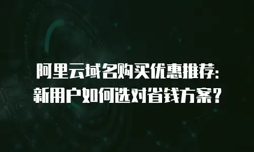 阿里云域名购买优惠推荐：新用户如何选对省钱方案？