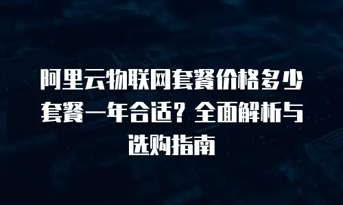 阿里云物联网套餐价格多少套餐一年合适？全面解析与选购指南