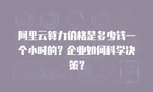 阿里云算力价格是多少钱一个小时的？企业如何科学决策？