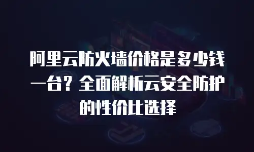 阿里云防火墙价格是多少钱一台？全面解析云安全防护的性价比选择
